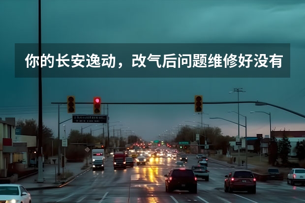 你的长安逸动，改气后问题维修好没有？（各位，我的是长安逸动车，马上要换机油咯，我不知道该用哪一种合适，我看到有些网页上说一般的车子用了比）