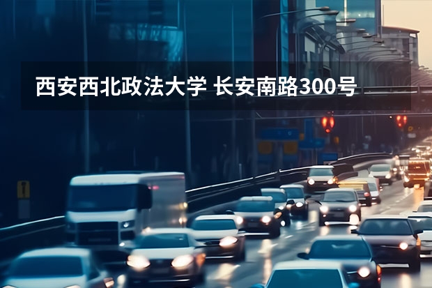 西安西北政法大学 长安南路300号是老校区还是新校区？火车站坐几路车到？（长安汽车站到长安镇新民工业区的公交）
