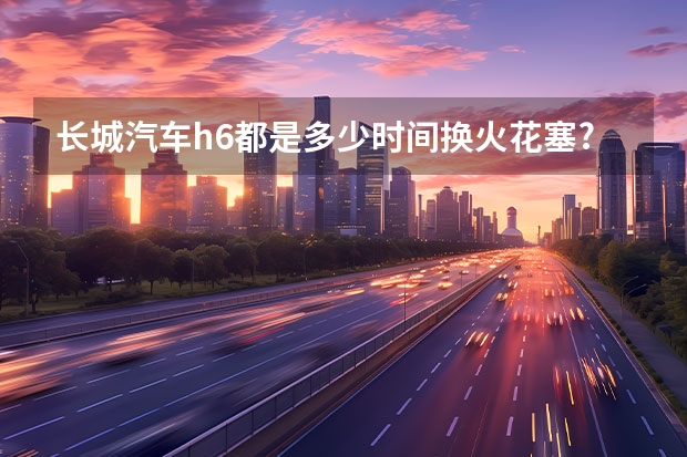长城汽车h6都是多少时间换火花塞?