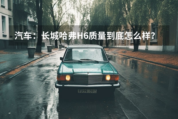 汽车：长城哈弗H6质量到底怎么样？小毛病多吗？1.5T够用吗？车主答