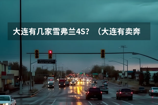 大连有几家雪弗兰4S？（大连有卖奔驰的4S店？）