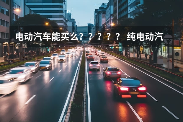 电动汽车能买么？？？？？ 纯电动汽车价格表