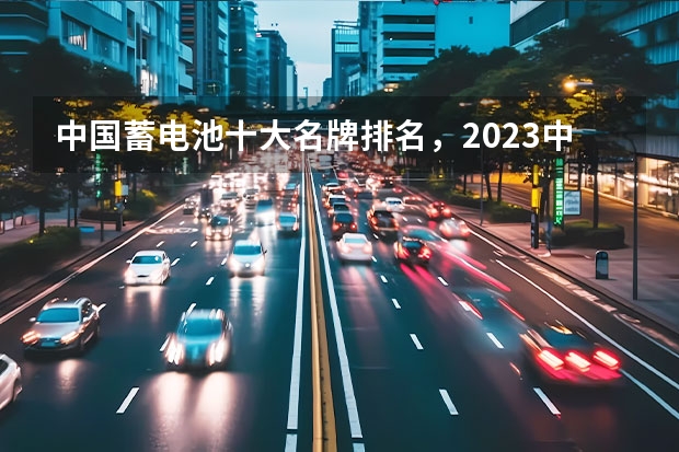 中国蓄电池十大名牌排名，2023中国十大汽车电瓶品牌（新能源汽车电池排名前十名）
