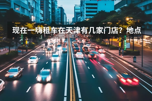 现在一嗨租车在天津有几家门店？地点在哪？ 天津長安馬自達的所有4S店具體地址都是哪