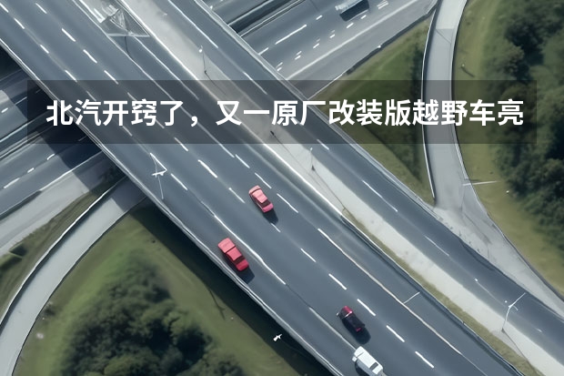 北汽开窍了，又一原厂改装版越野车亮相！比牧马人帅多了（50万以内的那款越野车比较好，改装潜力大？）