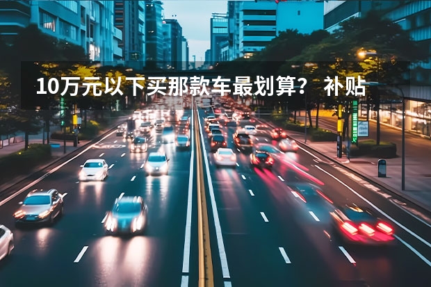 10万元以下买那款车最划算？ 补贴后10万元以内的电动汽车求推荐？