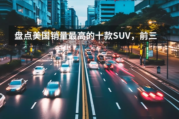 盘点美国销量最高的十款SUV，前三名竟都是日系车！（美国最可靠的汽车品牌排行榜，雷克萨斯只能排第五）