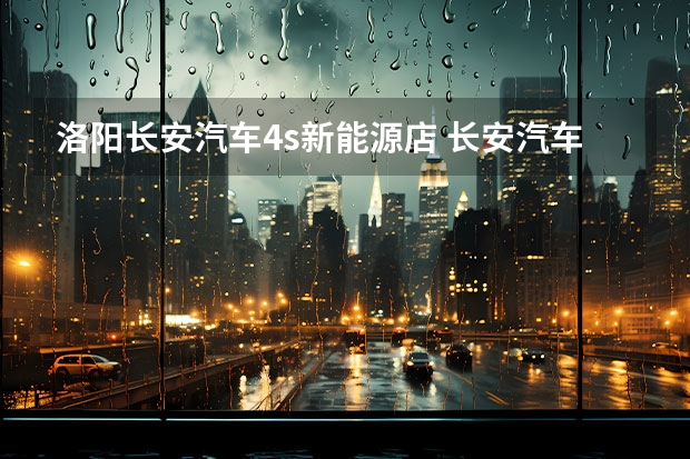 洛阳长安汽车4s新能源店 长安汽车4s店