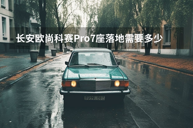长安欧尚科赛Pro7座落地需要多少钱？长安欧尚科赛Pro成交价