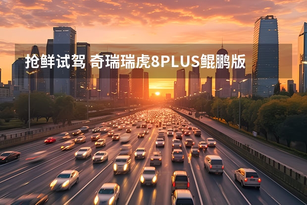 抢鲜试驾 奇瑞瑞虎8PLUS鲲鹏版真香！ 瑞虎8plus鲲鹏e+切换不了纯电