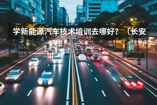 学新能源汽车技术培训去哪好？（长安汽车北京新能源汽车生产基地）