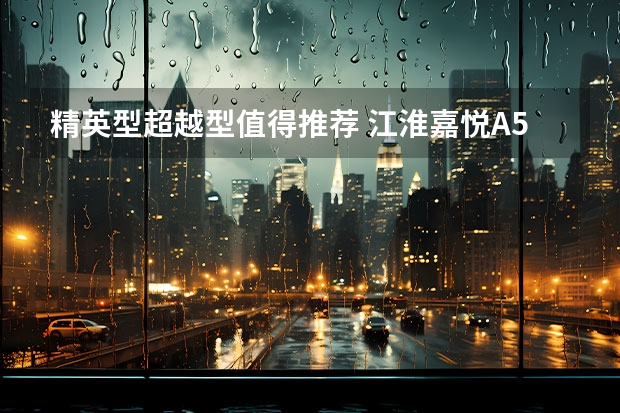 精英型/超越型值得推荐 江淮嘉悦A5购车手册（6.28万元-8.98万元，江淮嘉悦X4正式上市，首推精英型）