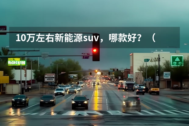 10万左右新能源suv，哪款好？（谁才是奶爸首选？这几款新能源大六座SUV值得放入购物车）