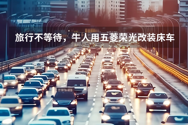 旅行不等待，牛人用五菱荣光改装床车，微型面包车设计简易露营车（8款最适合露营新能源汽车推荐，燃油车主享受不到外放电乐趣）