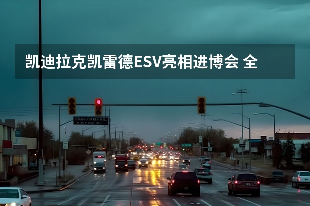 凯迪拉克凯雷德ESV亮相进博会 全尺寸SUV再加长 凯迪拉克大型SUV：凯雷德发布！不如老款霸气？