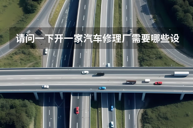 请问一下开一家汽车修理厂需要哪些设备？大概投入多少钱？谢谢！・