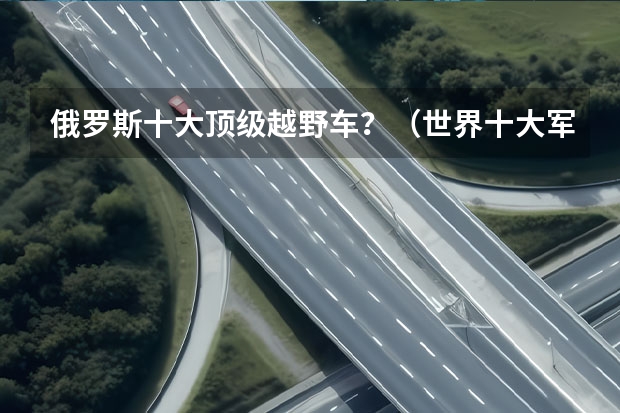 俄罗斯十大顶级越野车？（世界十大军用越野车 这些顶级越野车，你认识几个）