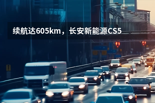 续航达605km，长安新能源CS55纯电版你心动不？ 605km续航+实用配置 长安新能源CS55纯电版购车手册
