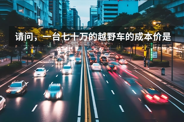请问，一台七十万的越野车的成本价是的：多少钱？ 比如；国产普拉多厂家给4s店！4s店卖给客户一台车