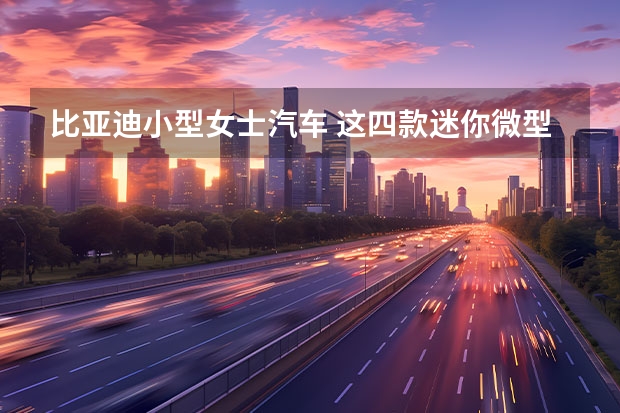 比亚迪小型女士汽车 这四款迷你微型电动车用来买菜接娃，可爱到孩子看到就喜欢坐