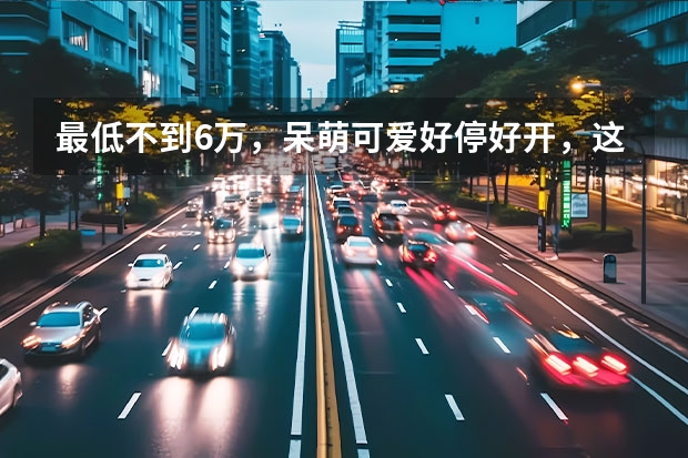 最低不到6万，呆萌可爱好停好开，这三款微型纯电动车值得推荐 拒绝老年代步车，这几款电动小车便宜又好开，关键用车成本低