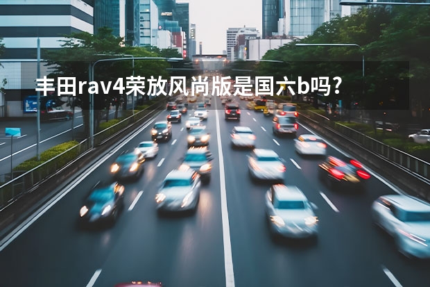 丰田rav4荣放风尚版是国六b吗?