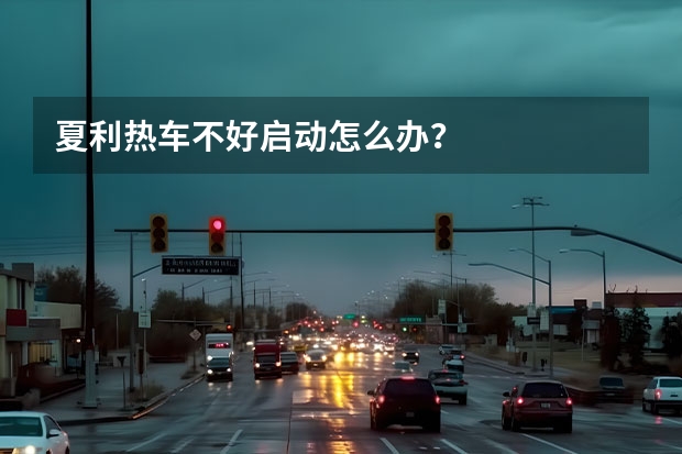 夏利热车不好启动怎么办?