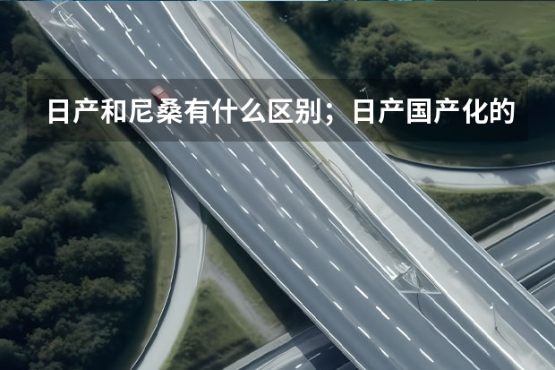 日产和尼桑有什么区别；日产国产化的SUV有哪些