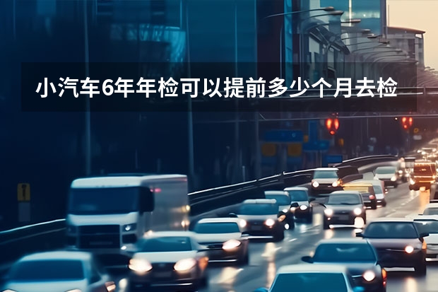 小汽车6年年检可以提前多少个月去检？