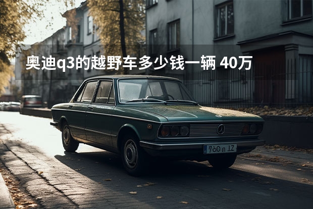 奥迪q3的越野车多少钱一辆 40万越野车排行榜(40万左右的车排行榜)