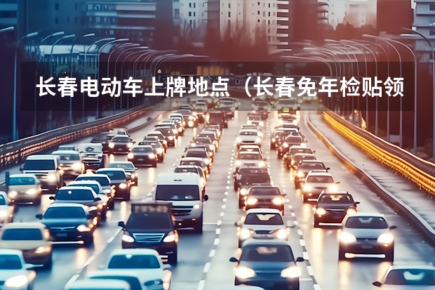 长春电动车上牌地点（长春免年检贴领取地点）
