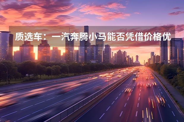 质选车：一汽奔腾小马能否凭借价格优势出圈（一汽新能源汽车有几款？）
