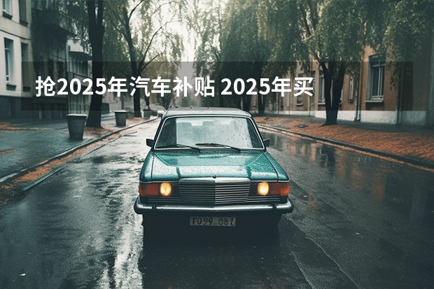 抢2025年汽车补贴 2025年买车政府还会不会有补贴