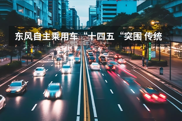 东风自主乘用车“十四五“突围 传统靠风神岚图扛大旗 中国十大汽车集团排名发生重大变化
