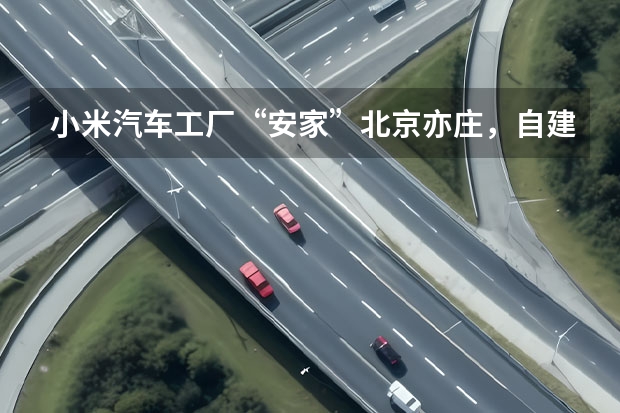 小米汽车工厂“安家”北京亦庄，自建工厂年产30万辆的底气在哪？ 亿纬锂能牵手宝马 小米汽车确定电池方案 涵盖两家头部电池供应商