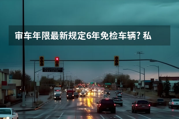 审车年限最新规定6年免检车辆? 私家车审车最新规定（私家车审车新规定检）