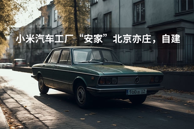 小米汽车工厂“安家”北京亦庄，自建工厂年产30万辆的底气在哪？（独家：工信部或发布史上最严代工新政｜汽车产经）