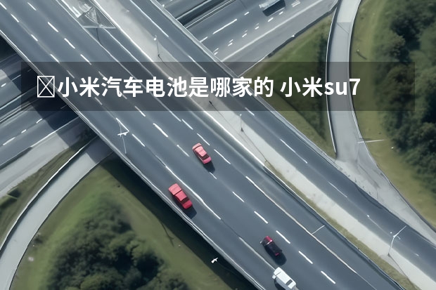 ﻿小米汽车电池是哪家的 小米su7用哪家电池