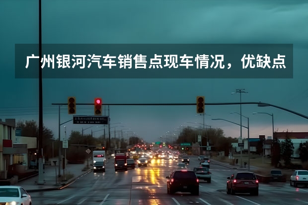 广州银河汽车销售点现车情况，优缺点是什么
