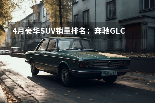 4月豪华SUV销量排名：奔驰GLC夺冠 红旗HS5第五 还有谁？ 国产车排行榜前十名suv十万左右，国产车排行榜前十名