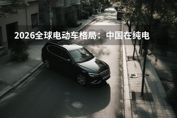 2026全球电动车格局：中国在纯电与插混赛道占据绝对主导