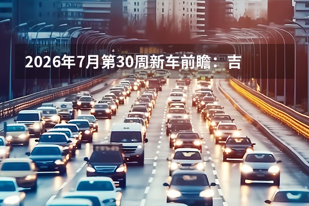 2026年7月第30周新车前瞻：吉利银河TT Ultra、领克07GT与东风奕派M8领衔