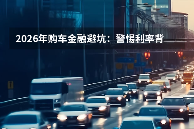 2026年购车金融避坑：警惕利率背后的“手续费”套路
