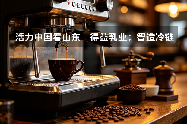活力中国看山东｜得益乳业：智造冷链并举 夯实低温奶品质根基