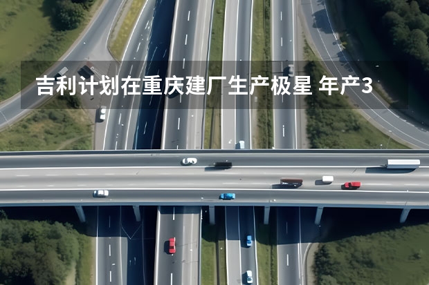 吉利计划在重庆建厂生产极星 年产3万辆/或投产极星车型